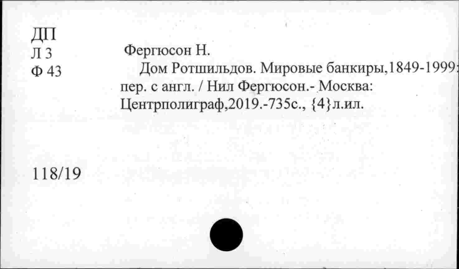 ﻿ДП
Л 3
Ф 43
Фергюсон Н.
Дом Ротшильдов. Мировые банкиры, 1849-1999 пер. с англ. / Нил Фергюсон.- Москва: Центрполиграф,2019.-735с., {4}л.ил.
118/19